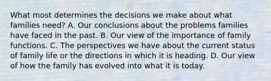 What most determines the decisions we make about what families need? A. Our conclusions about the problems families have faced in the past. B. Our view of the importance of family functions. C. The perspectives we have about the current status of family life or the directions in which it is heading. D. Our view of how the family has evolved into what it is today.