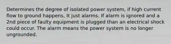 Determines the degree of isolated power system, if high current flow to ground happens, It just alarms. If alarm is ignored and a 2nd piece of faulty equipment is plugged than an electrical shock could occur. The alarm means the power system is no longer ungrounded.