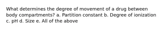 What determines the degree of movement of a drug between body compartments? a. Partition constant b. Degree of ionization c. pH d. Size e. All of the above