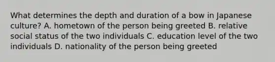 What determines the depth and duration of a bow in Japanese culture? A. hometown of the person being greeted B. relative social status of the two individuals C. education level of the two individuals D. nationality of the person being greeted