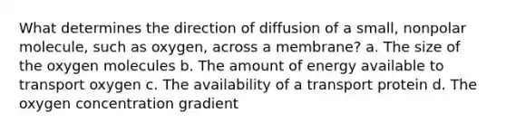 What determines the direction of diffusion of a small, nonpolar molecule, such as oxygen, across a membrane? a. The size of the oxygen molecules b. The amount of energy available to transport oxygen c. The availability of a transport protein d. The oxygen concentration gradient