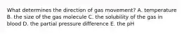 What determines the direction of gas movement? A. temperature B. the size of the gas molecule C. the solubility of the gas in blood D. the partial pressure difference E. the pH