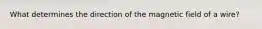 What determines the direction of the magnetic field of a wire?