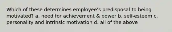 Which of these determines employee's predisposal to being motivated? a. need for achievement & power b. self-esteem c. personality and intrinsic motivation d. all of the above