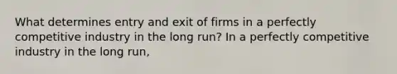 What determines entry and exit of firms in a perfectly competitive industry in the long​ run? In a perfectly competitive industry in the long​ run,