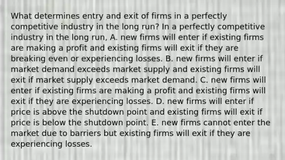 What determines entry and exit of firms in a perfectly competitive industry in the long​ run? In a perfectly competitive industry in the long​ run, A. new firms will enter if existing firms are making a profit and existing firms will exit if they are breaking even or experiencing losses. B. new firms will enter if market demand exceeds market supply and existing firms will exit if market supply exceeds market demand. C. new firms will enter if existing firms are making a profit and existing firms will exit if they are experiencing losses. D. new firms will enter if price is above the shutdown point and existing firms will exit if price is below the shutdown point. E. new firms cannot enter the market due to barriers but existing firms will exit if they are experiencing losses.