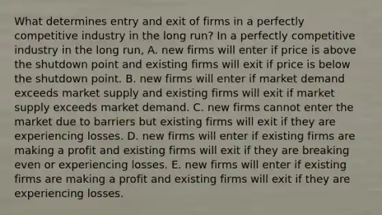 What determines entry and exit of firms in a perfectly competitive industry in the long​ run? In a perfectly competitive industry in the long​ run, A. new firms will enter if price is above the shutdown point and existing firms will exit if price is below the shutdown point. B. new firms will enter if market demand exceeds market supply and existing firms will exit if market supply exceeds market demand. C. new firms cannot enter the market due to barriers but existing firms will exit if they are experiencing losses. D. new firms will enter if existing firms are making a profit and existing firms will exit if they are breaking even or experiencing losses. E. new firms will enter if existing firms are making a profit and existing firms will exit if they are experiencing losses.