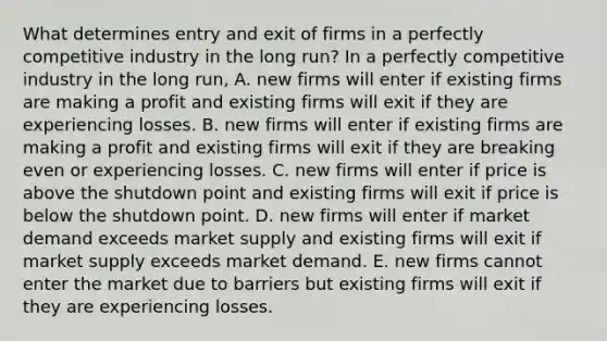 What determines entry and exit of firms in a perfectly competitive industry in the long​ run? In a perfectly competitive industry in the long​ run, A. new firms will enter if existing firms are making a profit and existing firms will exit if they are experiencing losses. B. new firms will enter if existing firms are making a profit and existing firms will exit if they are breaking even or experiencing losses. C. new firms will enter if price is above the shutdown point and existing firms will exit if price is below the shutdown point. D. new firms will enter if market demand exceeds market supply and existing firms will exit if market supply exceeds market demand. E. new firms cannot enter the market due to barriers but existing firms will exit if they are experiencing losses.