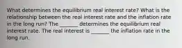 What determines the equilibrium real interest​ rate? What is the relationship between the real interest rate and the inflation rate in the long​ run? The​ _______ determines the equilibrium real interest rate. The real interest is​ _______ the inflation rate in the long run.