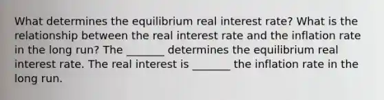 What determines the equilibrium real interest​ rate? What is the relationship between the real interest rate and the inflation rate in the long​ run? The​ _______ determines the equilibrium real interest rate. The real interest is​ _______ the inflation rate in the long run.