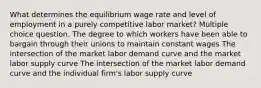 What determines the equilibrium wage rate and level of employment in a purely competitive labor market? Multiple choice question. The degree to which workers have been able to bargain through their unions to maintain constant wages The intersection of the market labor demand curve and the market labor supply curve The intersection of the market labor demand curve and the individual firm's labor supply curve