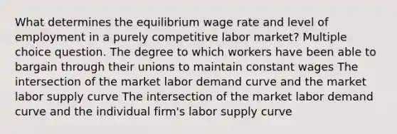 What determines the equilibrium wage rate and level of employment in a purely competitive labor market? Multiple choice question. The degree to which workers have been able to bargain through their unions to maintain constant wages The intersection of the market labor demand curve and the market labor supply curve The intersection of the market labor demand curve and the individual firm's labor supply curve