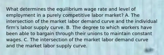 What determines the equilibrium wage rate and level of employment in a purely competitive labor market? A. The intersection of the market labor demand curve and the individual firm's labor supply curve. B. The degree to which workers have been able to bargain through their unions to maintain constant wages. C. The intersection of the market labor demand curve and the market labor supply curve.