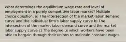 What determines the equilibrium wage rate and level of employment in a purely competitive labor market? Multiple choice question. a) The intersection of the market labor demand curve and the individual firm's labor supply curve b) The intersection of the market labor demand curve and the market labor supply curve c) The degree to which workers have been able to bargain through their unions to maintain constant wages