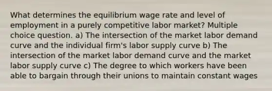 What determines the equilibrium wage rate and level of employment in a purely competitive labor market? Multiple choice question. a) The intersection of the market labor demand curve and the individual firm's labor supply curve b) The intersection of the market labor demand curve and the market labor supply curve c) The degree to which workers have been able to bargain through their unions to maintain constant wages