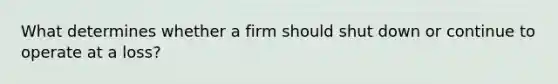 What determines whether a firm should shut down or continue to operate at a loss?