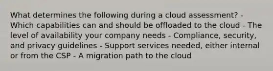 What determines the following during a cloud assessment? - Which capabilities can and should be offloaded to the cloud - The level of availability your company needs - Compliance, security, and privacy guidelines - Support services needed, either internal or from the CSP - A migration path to the cloud