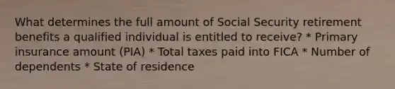 What determines the full amount of Social Security retirement benefits a qualified individual is entitled to receive? * Primary insurance amount (PIA) * Total taxes paid into FICA * Number of dependents * State of residence