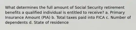 What determines the full amount of Social Security retirement benefits a qualified individual is entitled to receive? a. Primary Insurance Amount (PIA) b. Total taxes paid into FICA c. Number of dependents d. State of residence