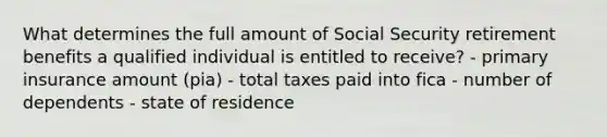 What determines the full amount of Social Security retirement benefits a qualified individual is entitled to receive? - primary insurance amount (pia) - total taxes paid into fica - number of dependents - state of residence