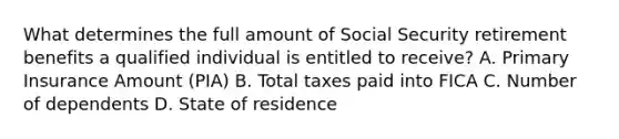 What determines the full amount of Social Security retirement benefits a qualified individual is entitled to receive? A. Primary Insurance Amount (PIA) B. Total taxes paid into FICA C. Number of dependents D. State of residence