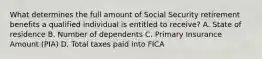 What determines the full amount of Social Security retirement benefits a qualified individual is entitled to receive? A. State of residence B. Number of dependents C. Primary Insurance Amount (PIA) D. Total taxes paid into FICA