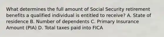 What determines the full amount of Social Security retirement benefits a qualified individual is entitled to receive? A. State of residence B. Number of dependents C. Primary Insurance Amount (PIA) D. Total taxes paid into FICA