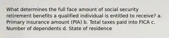 What determines the full face amount of social security retirement benefits a qualified individual is entitled to receive? a. Primary insurance amount (PIA) b. Total taxes paid into FICA c. Number of dependents d. State of residence