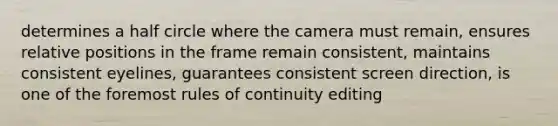 determines a half circle where the camera must remain, ensures relative positions in the frame remain consistent, maintains consistent eyelines, guarantees consistent screen direction, is one of the foremost rules of continuity editing