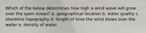 Which of the below determines how high a wind wave will grow over the open ocean? a. geographical location b. water quality c. shoreline topography d. length of time the wind blows over the water e. density of water