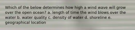 Which of the below determines how high a wind wave will grow over the open ocean? a. length of time the wind blows over the water b. water quality c. density of water d. shoreline e. geographical location