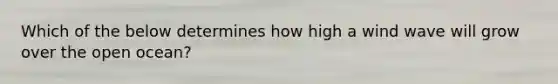Which of the below determines how high a wind wave will grow over the open ocean?
