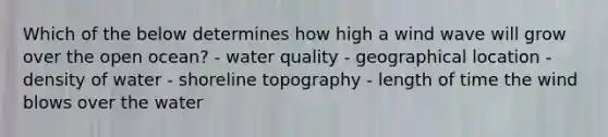 ​Which of the below determines how high a wind wave will grow over the open ocean? - ​water quality - ​geographical location - ​density of water - ​shoreline topography - ​length of time the wind blows over the water