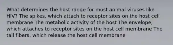 What determines the host range for most animal viruses like HIV? The spikes, which attach to receptor sites on the host cell membrane The metabolic activity of the host The envelope, which attaches to receptor sites on the host cell membrane The tail fibers, which release the host cell membrane