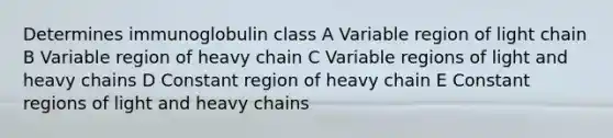 Determines immunoglobulin class A Variable region of light chain B Variable region of heavy chain C Variable regions of light and heavy chains D Constant region of heavy chain E Constant regions of light and heavy chains