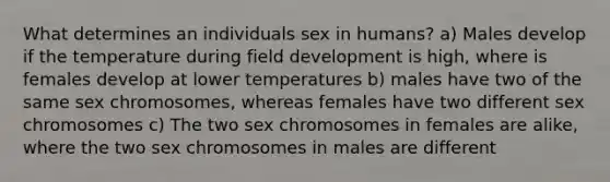 What determines an individuals sex in humans? a) Males develop if the temperature during field development is high, where is females develop at lower temperatures b) males have two of the same sex chromosomes, whereas females have two different sex chromosomes c) The two sex chromosomes in females are alike, where the two sex chromosomes in males are different