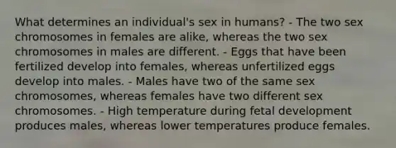 What determines an individual's sex in humans? - The two sex chromosomes in females are alike, whereas the two sex chromosomes in males are different. - Eggs that have been fertilized develop into females, whereas unfertilized eggs develop into males. - Males have two of the same sex chromosomes, whereas females have two different sex chromosomes. - High temperature during fetal development produces males, whereas lower temperatures produce females.