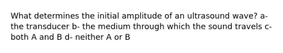 What determines the initial amplitude of an ultrasound wave? a- the transducer b- the medium through which the sound travels c- both A and B d- neither A or B