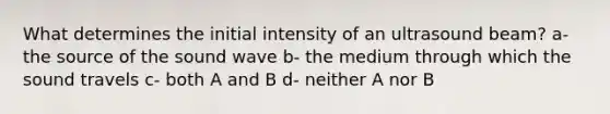 What determines the initial intensity of an ultrasound beam? a- the source of the sound wave b- the medium through which the sound travels c- both A and B d- neither A nor B