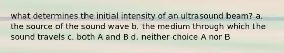 what determines the initial intensity of an ultrasound beam? a. the source of the sound wave b. the medium through which the sound travels c. both A and B d. neither choice A nor B