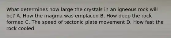 What determines how large the crystals in an igneous rock will be? A. How the magma was emplaced B. How deep the rock formed C. The speed of tectonic plate movement D. How fast the rock cooled