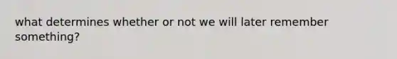 what determines whether or not we will later remember something?