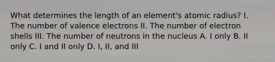 What determines the length of an element's atomic radius? I. The number of valence electrons II. The number of electron shells III. The number of neutrons in the nucleus A. I only B. II only C. I and II only D. I, II, and III