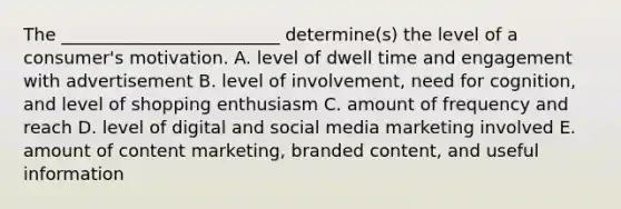 The​ _________________________ determine(s) the level of a​ consumer's motivation. A. level of dwell time and engagement with advertisement B. level of​ involvement, need for​ cognition, and level of shopping enthusiasm C. amount of frequency and reach D. level of digital and social media marketing involved E. amount of content​ marketing, branded​ content, and useful information