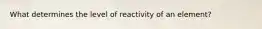 What determines the level of reactivity of an element?