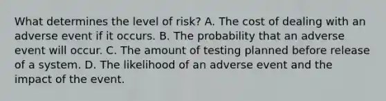 What determines the level of risk? A. The cost of dealing with an adverse event if it occurs. B. The probability that an adverse event will occur. C. The amount of testing planned before release of a system. D. The likelihood of an adverse event and the impact of the event.