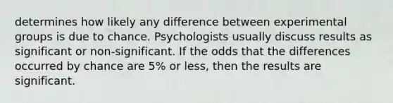 determines how likely any difference between experimental groups is due to chance. Psychologists usually discuss results as significant or non-significant. If the odds that the differences occurred by chance are 5% or less, then the results are significant.