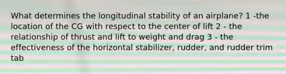 What determines the longitudinal stability of an airplane? 1 -the location of the CG with respect to the center of lift 2 - the relationship of thrust and lift to weight and drag 3 - the effectiveness of the horizontal stabilizer, rudder, and rudder trim tab