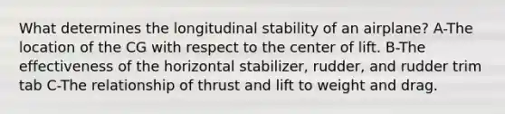 What determines the longitudinal stability of an airplane? A-The location of the CG with respect to the center of lift. B-The effectiveness of the horizontal stabilizer, rudder, and rudder trim tab C-The relationship of thrust and lift to weight and drag.