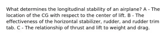 What determines the longitudinal stability of an airplane? A - The location of the CG with respect to the center of lift. B - The effectiveness of the horizontal stabilizer, rudder, and rudder trim tab. C - The relationship of thrust and lift to weight and drag.